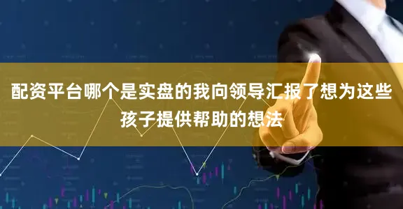 配资平台哪个是实盘的我向领导汇报了想为这些孩子提供帮助的想法