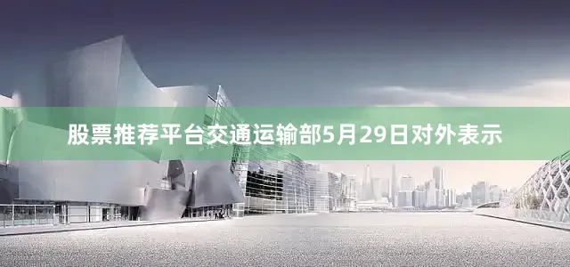 股票推荐平台交通运输部5月29日对外表示