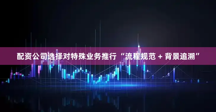 配资公司选择对特殊业务推行 “流程规范 + 背景追溯”