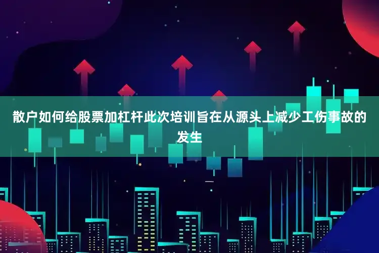 散户如何给股票加杠杆此次培训旨在从源头上减少工伤事故的发生