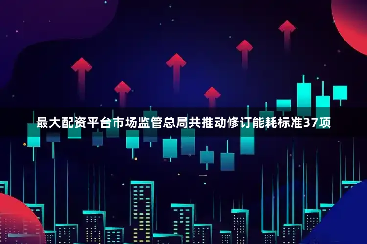 最大配资平台市场监管总局共推动修订能耗标准37项