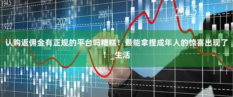 认购返佣金有正规的平台吗糟糕！最能拿捏成年人的惊喜出现了！_生活