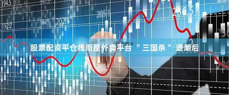 股票配资平仓线而是外卖平台 ＂三国杀＂ 退潮后