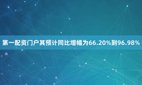 第一配资门户其预计同比增幅为66.20%到96.98%