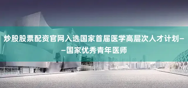 炒股股票配资官网入选国家首届医学高层次人才计划——国家优秀青年医师
