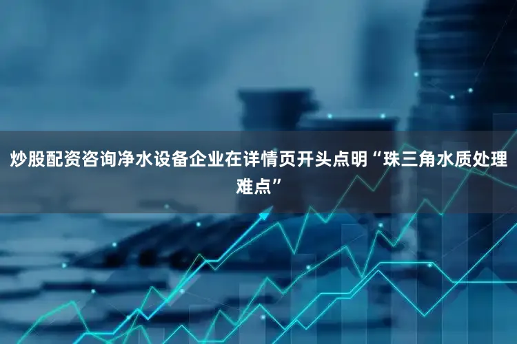 炒股配资咨询净水设备企业在详情页开头点明“珠三角水质处理难点”