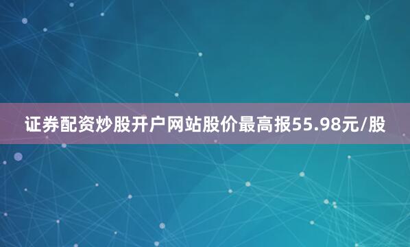证券配资炒股开户网站股价最高报55.98元/股
