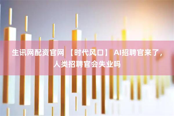 生讯网配资官网 【时代风口】 AI招聘官来了，人类招聘官会失业吗