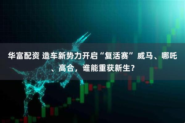 华富配资 造车新势力开启“复活赛” 威马、哪吒、高合，谁能重获新生？
