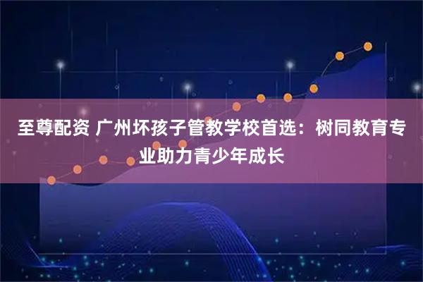 至尊配资 广州坏孩子管教学校首选：树同教育专业助力青少年成长