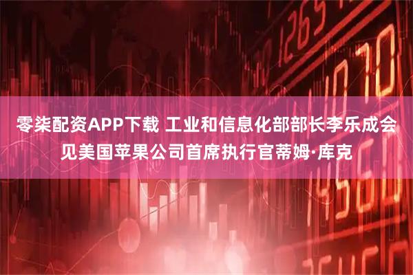 零柒配资APP下载 工业和信息化部部长李乐成会见美国苹果公司首席执行官蒂姆·库克