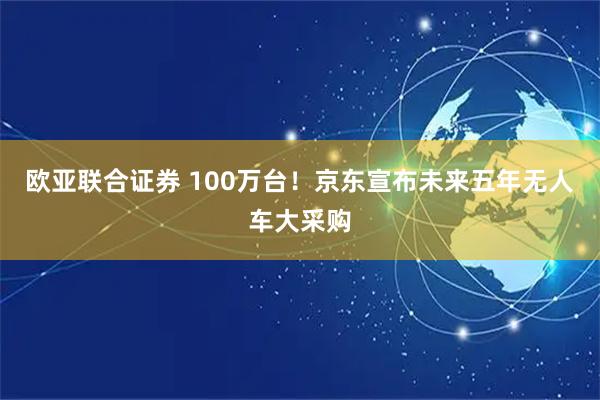 欧亚联合证券 100万台！京东宣布未来五年无人车大采购