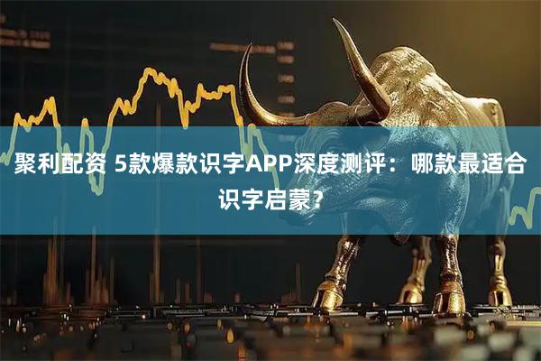聚利配资 5款爆款识字APP深度测评：哪款最适合识字启蒙？