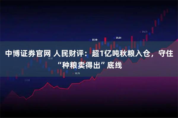 中博证券官网 人民财评：超1亿吨秋粮入仓，守住“种粮卖得出”底线