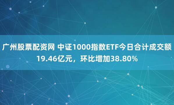 广州股票配资网 中证1000指数ETF今日合计成交额19.46亿元，环比增加38.80%