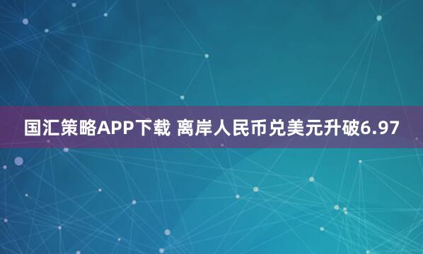 国汇策略APP下载 离岸人民币兑美元升破6.97