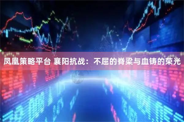 凤凰策略平台 襄阳抗战：不屈的脊梁与血铸的荣光