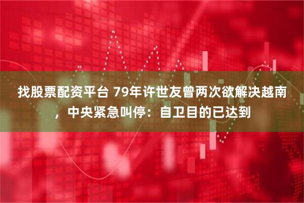 找股票配资平台 79年许世友曾两次欲解决越南，中央紧急叫停：自卫目的已达到