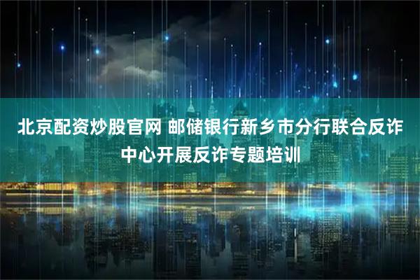 北京配资炒股官网 邮储银行新乡市分行联合反诈中心开展反诈专题培训