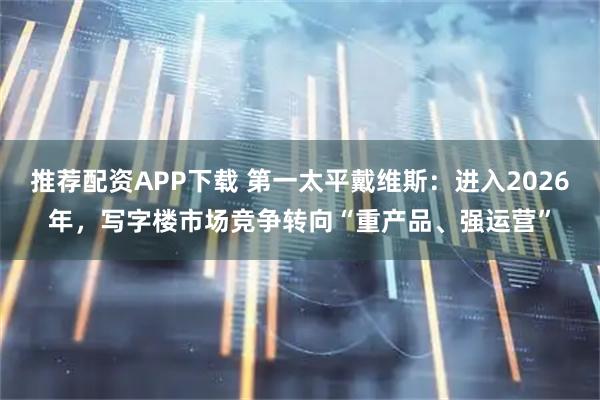 推荐配资APP下载 第一太平戴维斯：进入2026年，写字楼市场竞争转向“重产品、强运营”