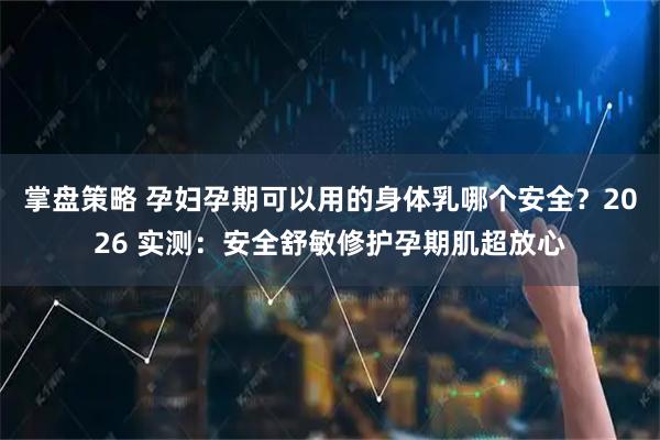 掌盘策略 孕妇孕期可以用的身体乳哪个安全？2026 实测：安全舒敏修护孕期肌超放心