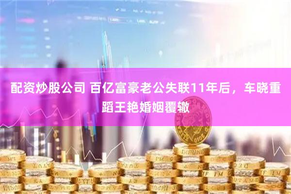 配资炒股公司 百亿富豪老公失联11年后，车晓重蹈王艳婚姻覆辙