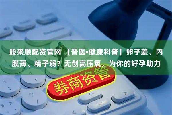 股来顺配资官网 【晋医•健康科普】卵子差、内膜薄、精子弱？无创高压氧，为你的好孕助力
