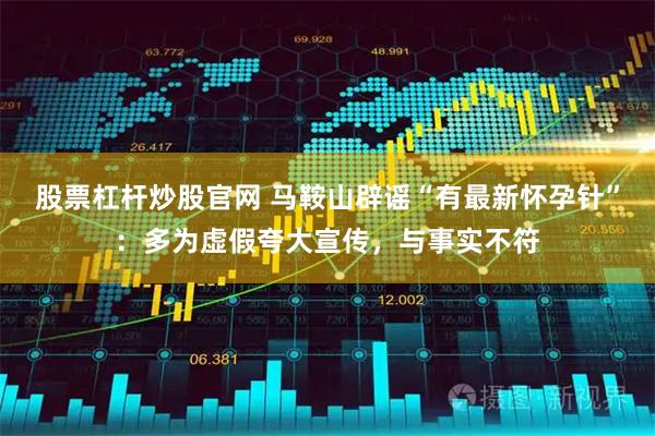 股票杠杆炒股官网 马鞍山辟谣“有最新怀孕针”：多为虚假夸大宣传，与事实不符