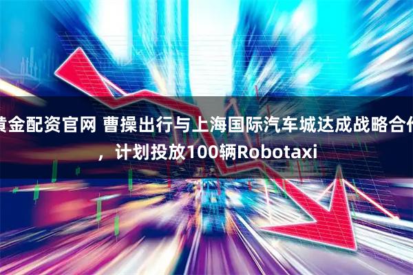 黄金配资官网 曹操出行与上海国际汽车城达成战略合作，计划投放100辆Robotaxi